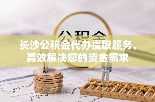 泾县长沙公积金代办提取服务，高效解决您的资金需求