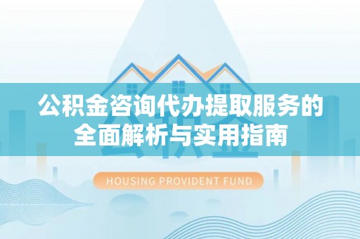 泾县公积金咨询代办提取服务的全面解析与实用指南