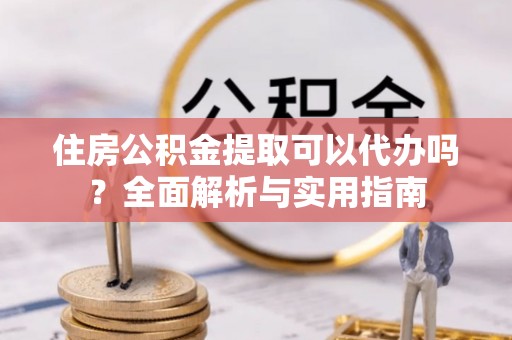 泾县住房公积金提取可以代办吗？全面解析与实用指南