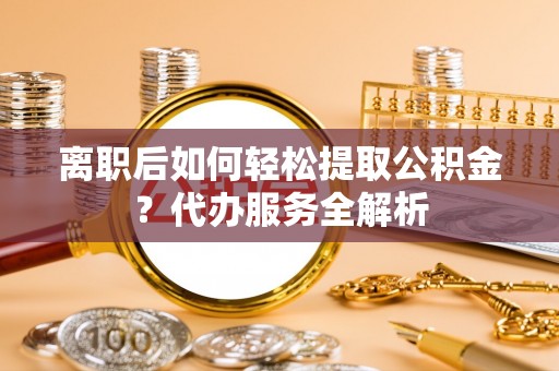 泾县离职后如何轻松提取公积金？代办服务全解析