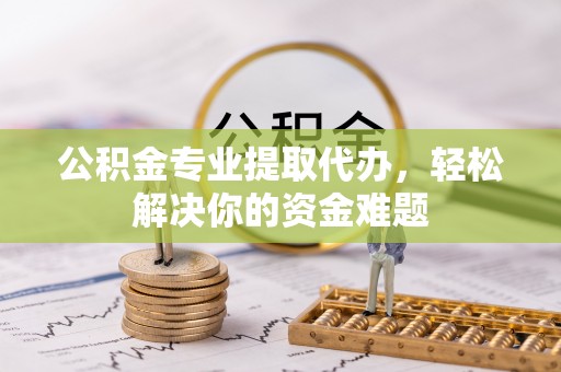 泾县公积金专业提取代办，轻松解决你的资金难题