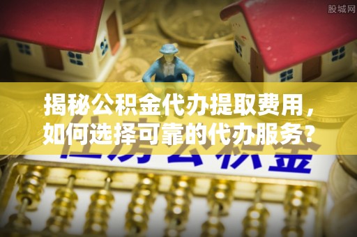 泾县揭秘公积金代办提取费用，如何选择可靠的代办服务？