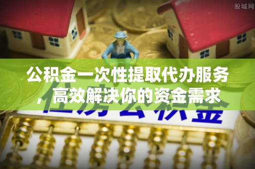 泾县公积金一次性提取代办服务，高效解决你的资金需求