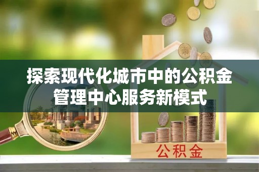 泾县探索现代化城市中的公积金管理中心服务新模式