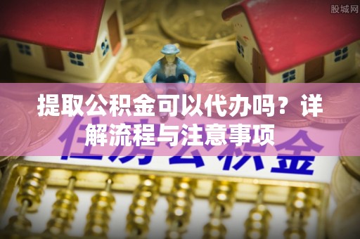 泾县提取公积金可以代办吗？详解流程与注意事项