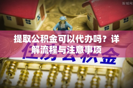 泾县提取公积金可以代办吗？详解流程与注意事项