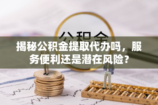 泾县揭秘公积金提取代办吗，服务便利还是潜在风险？