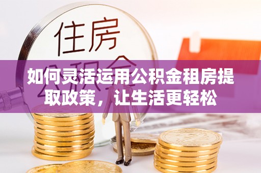 泾县如何灵活运用公积金租房提取政策，让生活更轻松