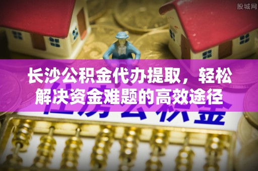 泾县长沙公积金代办提取，轻松解决资金难题的高效途径