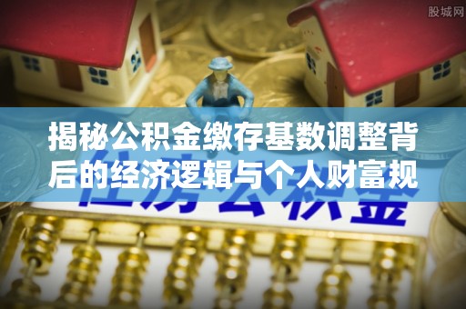 泾县揭秘公积金缴存基数调整背后的经济逻辑与个人财富规划