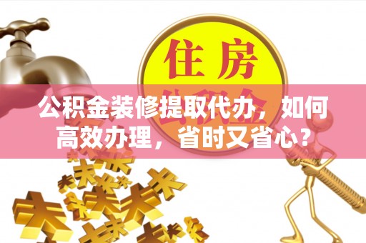 泾县公积金装修提取代办，如何高效办理，省时又省心？