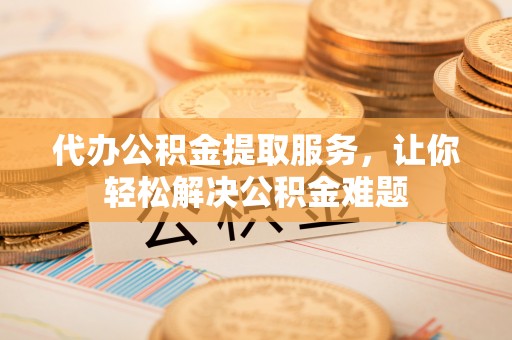 泾县代办公积金提取服务，让你轻松解决公积金难题