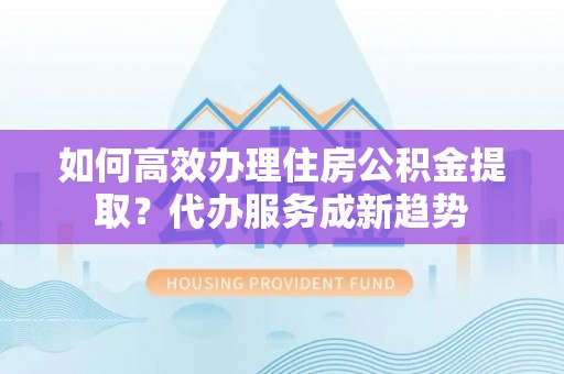 泾县如何高效办理住房公积金提取？代办服务成新趋势