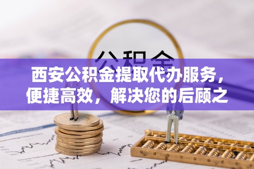 泾县西安公积金提取代办服务，便捷高效，解决您的后顾之忧