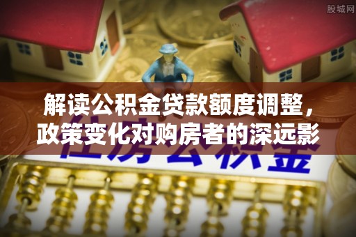 泾县解读公积金贷款额度调整，政策变化对购房者的深远影响