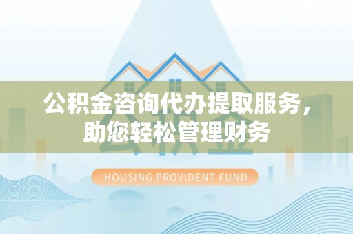 泾县公积金咨询代办提取服务，助您轻松管理财务