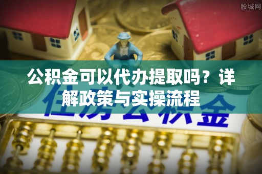 泾县公积金可以代办提取吗？详解政策与实操流程