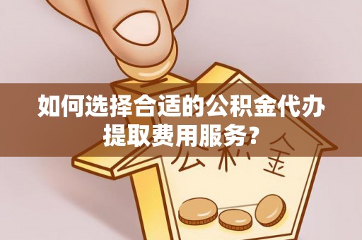 泾县如何选择合适的公积金代办提取费用服务？
