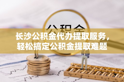 泾县长沙公积金代办提取服务，轻松搞定公积金提取难题