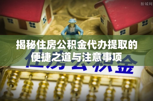 泾县揭秘住房公积金代办提取的便捷之道与注意事项