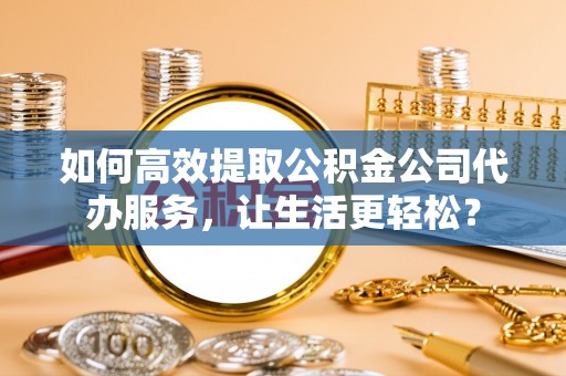 泾县如何高效提取公积金公司代办服务，让生活更轻松？