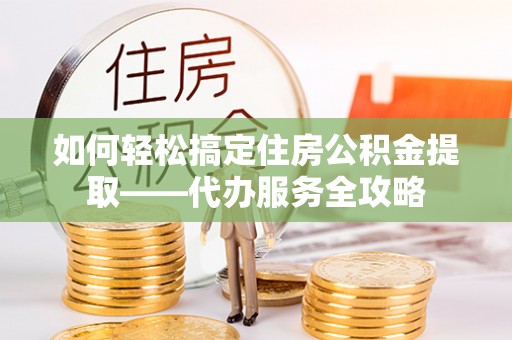 泾县如何轻松搞定住房公积金提取——代办服务全攻略