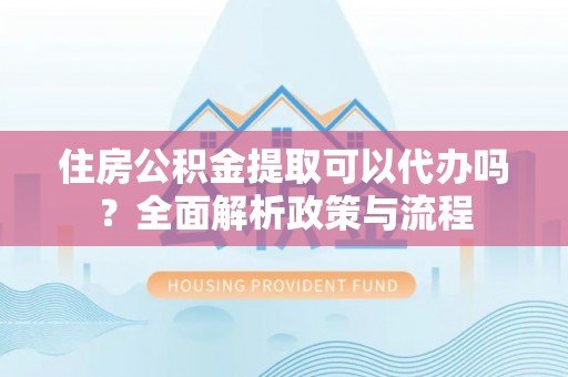 泾县住房公积金提取可以代办吗？全面解析政策与流程