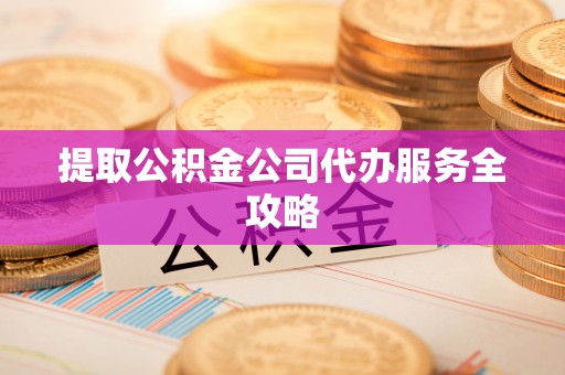 泾县提取公积金公司代办服务全攻略