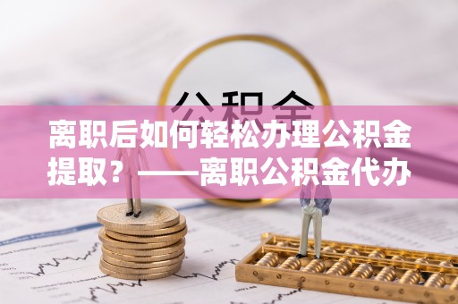 泾县离职后如何轻松办理公积金提取？——离职公积金代办提取服务详解