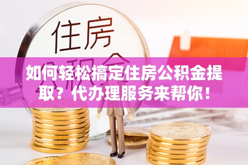 泾县如何轻松搞定住房公积金提取？代办理服务来帮你！
