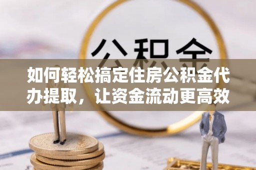 泾县如何轻松搞定住房公积金代办提取，让资金流动更高效