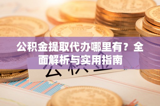 泾县公积金提取代办哪里有？全面解析与实用指南