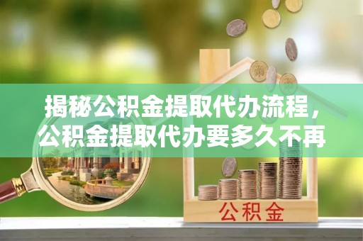 泾县揭秘公积金提取代办流程，公积金提取代办要多久不再是谜题