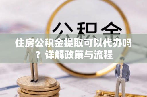 泾县住房公积金提取可以代办吗？详解政策与流程