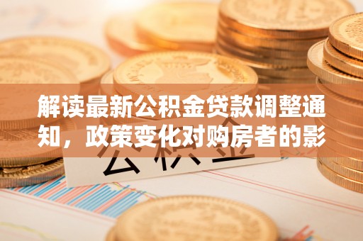 泾县解读最新公积金贷款调整通知，政策变化对购房者的影响与应对策略