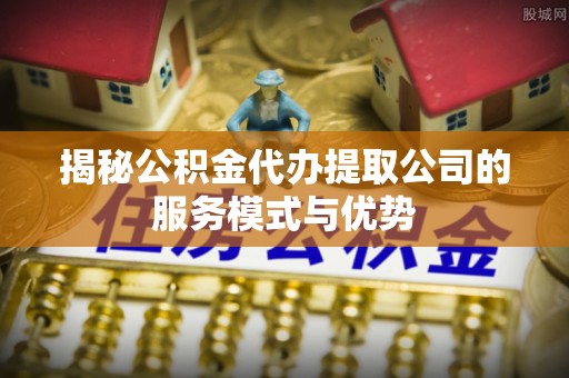 泾县揭秘公积金代办提取公司的服务模式与优势