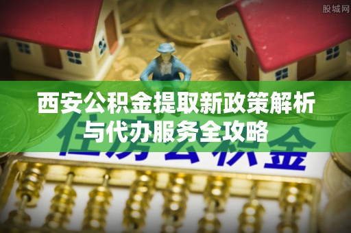 泾县西安公积金提取新政策解析与代办服务全攻略