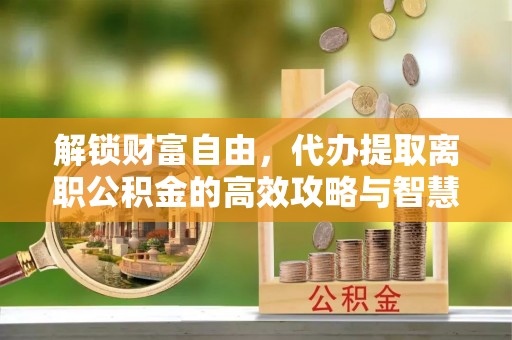 泾县解锁财富自由，代办提取离职公积金的高效攻略与智慧选择
