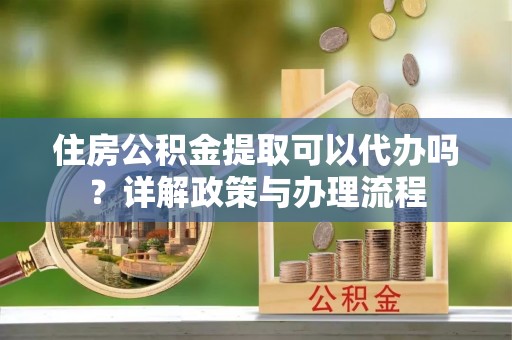 泾县住房公积金提取可以代办吗？详解政策与办理流程