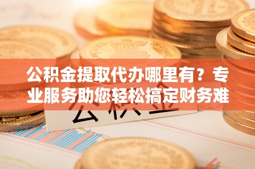 泾县公积金提取代办哪里有？专业服务助您轻松搞定财务难题