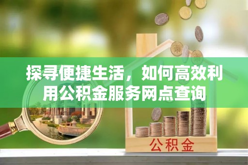 泾县探寻便捷生活，如何高效利用公积金服务网点查询