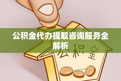 泾县公积金代办提取咨询服务全解析