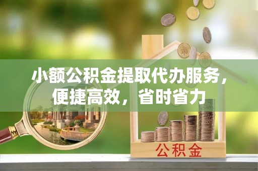 泾县小额公积金提取代办服务，便捷高效，省时省力