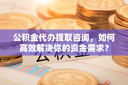 泾县公积金代办提取咨询，如何高效解决你的资金需求？