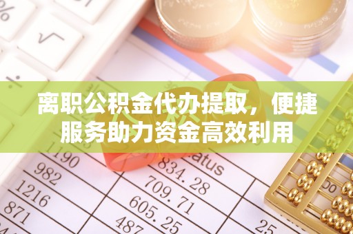 泾县离职公积金代办提取，便捷服务助力资金高效利用