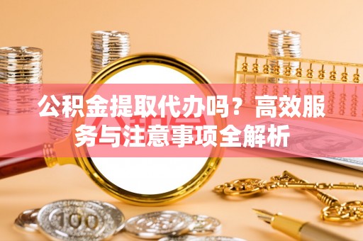泾县公积金提取代办吗？高效服务与注意事项全解析