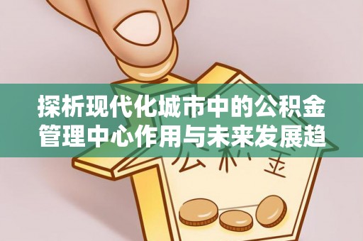 泾县探析现代化城市中的公积金管理中心作用与未来发展趋势