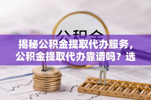 泾县揭秘公积金提取代办服务，公积金提取代办靠谱吗？选择需谨慎