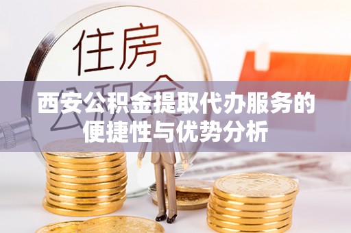 泾县西安公积金提取代办服务的便捷性与优势分析