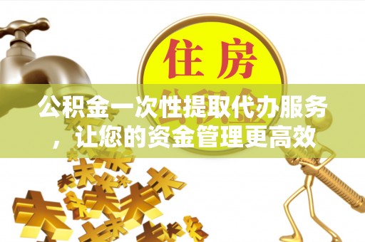 泾县公积金一次性提取代办服务，让您的资金管理更高效